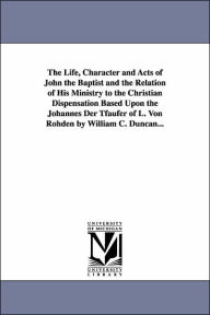 Title: The Life, Character and Acts of John the Baptist and the Relation of His Ministry to the Christian Dispensation Based Upon the Johannes Der Tfaufer of L. Von Rohden by William C. Duncan..., Author: William Cecil Duncan