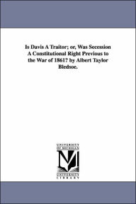 Title: Is Davis A Traitor; or, Was Secession A Constitutional Right Previous to the War of 1861? by Albert Taylor Bledsoe., Author: Albert Taylor Bledsoe