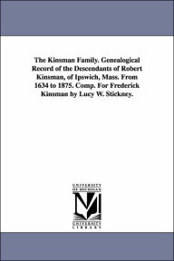 Title: The Kinsman Family. Genealogical Record of the Descendants of Robert Kinsman, of Ipswich, Mass. From 1634 to 1875. Comp. For Frederick Kinsman by Lucy W. Stickney., Author: Lucy W Stickney