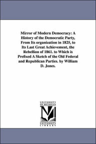 Title: Mirror of Modern Democracy: A History of the Democratic Party, From Its organization in 1825, to Its Last Great Achievement, the Rebellion of 1861. to Which is Prefixed A Sketch of the Old Federal and Republican Parties. by William D. Jones., Author: William D Jones