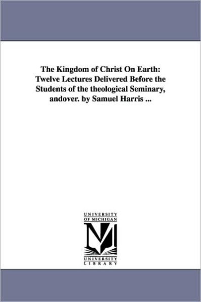 The Kingdom of Christ On Earth: Twelve Lectures Delivered Before the Students of the theological Seminary, andover. by Samuel Harris ...