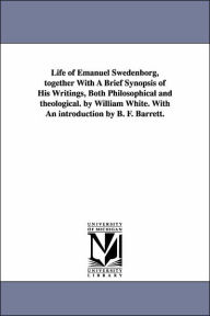 Title: Life of Emanuel Swedenborg, together With A Brief Synopsis of His Writings, Both Philosophical and theological. by William White. With An introduction by B. F. Barrett., Author: William M White