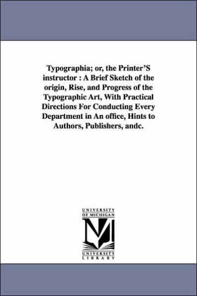 Typographia; or, the Printer'S instructor: A Brief Sketch of the origin, Rise, and Progress of the Typographic Art, With Practical Directions For Conducting Every Department in An office, Hints to Authors, Publishers, andc.