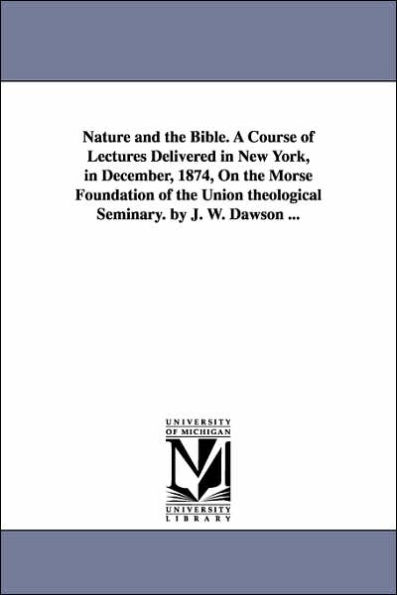 Nature and the Bible. A Course of Lectures Delivered in New York, in December, 1874, On the Morse Foundation of the Union theological Seminary. by J. W. Dawson ...