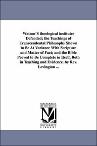 Title: Watson'S theological institutes Defended; the Teachings of Transcendental Philosophy Shown to Be At Variance With Scripture and Matter of Fact; and the Bible Proved to Be Complete in Itself, Both in Teaching and Evidence. by Rev. Levington ..., Author: John Rev. Levington