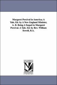 Title: Margaret Percival in America; A Tale. Ed. by A New England Minister, A. B. Being A Sequel to Margaret Percival. A Tale. Ed. by Rev. William Sewell, B.A., Author: Edward Everett Hale