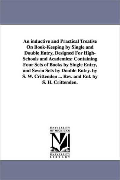 An inductive and Practical Treatise On Book-Keeping by Single and Double Entry, Designed For High-Schools and Academies: Containing Four Sets of Books by Single Entry, and Seven Sets by Double Entry. by S. W. Crittenden ... Rev. and Enl. by S. H. Critten