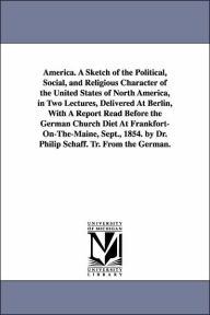 Title: America. A Sketch of the Political, Social, and Religious Character of the United States of North America, in Two Lectures, Delivered At Berlin, With A Report Read Before the German Church Diet At Frankfort-On-The-Maine, Sept., 1854. by Dr. Philip Schaff., Author: Philip Schaff