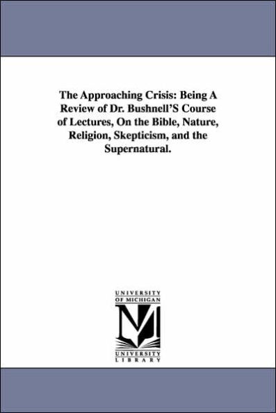 The Approaching Crisis: Being A Review of Dr. Bushnell'S Course of Lectures, On the Bible, Nature, Religion, Skepticism, and the Supernatural.