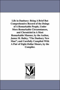 Title: Life in Danbury: Being A Brief But Comprehensive Record of the Doings of A Remarkable People, Under More Remarkable Circumstances, and Chronicled in A Most Remarkable Manner, by the Author, James M. Bailey, The Danbury New Man; and Carefully Compiled With, Author: James M (James Montgomery) Bailey