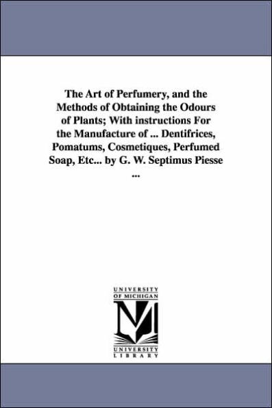 The Art of Perfumery, and the Methods of Obtaining the Odours of Plants; With instructions For the Manufacture of ... Dentifrices, Pomatums, Cosmetiques, Perfumed Soap, Etc... by G. W. Septimus Piesse ...