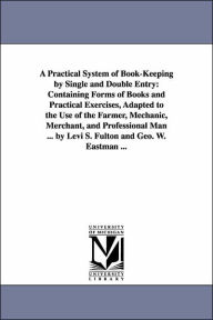 Title: A Practical System of Book-Keeping by Single and Double Entry: Containing Forms of Books and Practical Exercises, Adapted to the Use of the Farmer, Mechanic, Merchant, and Professional Man ... by Levi S. Fulton and Geo. W. Eastman ..., Author: Levi S. Fulton
