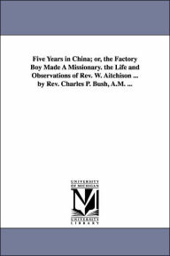 Title: Five Years in China; or, the Factory Boy Made A Missionary. the Life and Observations of Rev. W. Aitchison ... by Rev. Charles P. Bush, A.M. ..., Author: Charles Peck Bush
