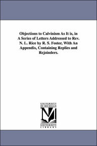 Title: Objections to Calvinism As It is, in A Series of Letters Addressed to Rev. N. L. Rice by R. S. Foster, With An Appendix, Containing Replies and Rejoinders., Author: Randolph Sinks Foster