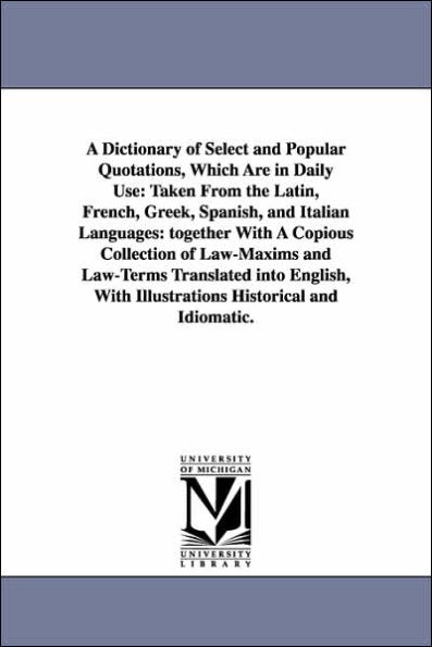 A Dictionary of Select and Popular Quotations, Which Are in Daily Use: Taken From the Latin, French, Greek, Spanish, and Italian Languages: together With A Copious Collection of Law-Maxims and Law-Terms Translated into English, With Illustrations Histor