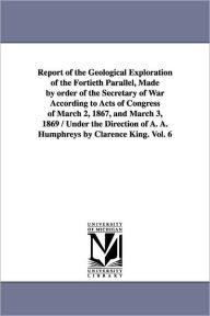 Title: Report of the Geological Exploration of the Fortieth Parallel, Made by order of the Secretary of War According to Acts of Congress of March 2, 1867, and March 3, 1869 / Under the Direction of A. A. Humphreys by Clarence King. Vol. 6, Author: United States Geological Exploration of