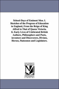 Title: School-Days of Eminent Men. I. Sketches of the Progress of Education in England, From the Reign of King Alfred to That of Queen Victoria. Ii. Early Lives of Celebrated British Authors, Philosophers and Poets, inventors and Discoverers, Divines, Heroes, St, Author: John Timbs