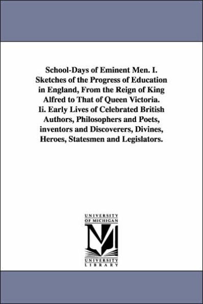 School-Days of Eminent Men. I. Sketches of the Progress of Education in England, From the Reign of King Alfred to That of Queen Victoria. Ii. Early Lives of Celebrated British Authors, Philosophers and Poets, inventors and Discoverers, Divines, Heroes, St