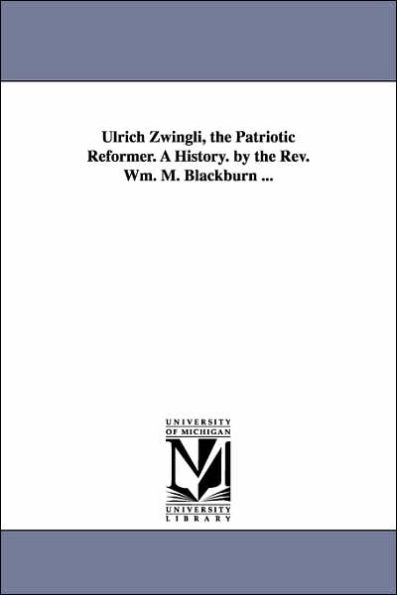 Ulrich Zwingli, the Patriotic Reformer. A History. by the Rev. Wm. M. Blackburn ...