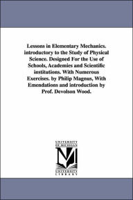 Title: Lessons in Elementary Mechanics. introductory to the Study of Physical Science. Designed For the Use of Schools, Academies and Scientific institutions. With Numerous Exercises. by Philip Magnus, With Emendations and introduction by Prof. Devolson Wood., Author: Philip Sir Magnus