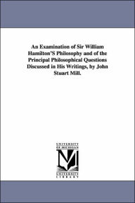 Title: An Examination of Sir William Hamilton'S Philosophy and of the Principal Philosophical Questions Discussed in His Writings, by John Stuart Mill., Author: John Stuart Mill
