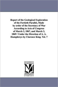 Title: Report of the Geological Exploration of the Fortieth Parallel, Made by order of the Secretary of War According to Acts of Congress of March 2, 1867, and March 3, 1869 / Under the Direction of A. A. Humphreys by Clarence King. Vol. 7, Author: United States Geological Exploration of