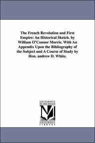 Title: The French Revolution and First Empire: An Historical Sketch. by William O'Connor Morris. With An Appendix Upon the Bibliography of the Subject and A Course of Study by Hon. andrew D. White., Author: William O'Connor Morris