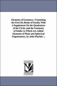 Title: Elements of Geometry: Containing the First Six Books of Euclid, With A Supplement On the Quadrature of the Circle, and the Geometry of Solids: to Which Are Added Elements of Plane and Spherical Trigonometry. by John Playfair ..., Author: John Playfair