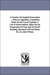 Title: A Treatise On English Punctuation ... With An Appendix, Containing Rules On the Use of Capitals, A List of Abbreviations, Hints On the Preparation of Copy and On Proof-Reading, Specimen of Proof-Sheet, Etc. by John Wilson., Author: John Wilson
