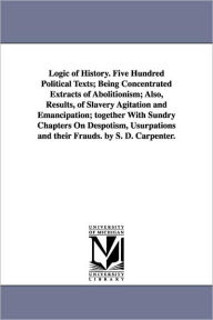 Title: Logic of History. Five Hundred Political Texts; Being Concentrated Extracts of Abolitionism; Also, Results, of Slavery Agitation and Emancipation; together With Sundry Chapters On Despotism, Usurpations and their Frauds. by S. D. Carpenter., Author: Stephen D Carpenter