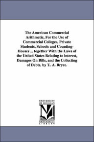 Title: The American Commercial Arithmetic, For the Use of Commercial Colleges, Private Students, Schools and Counting-Houses ... together With the Laws of the United States Relating to interest, Damages On Bills, and the Collecting of Debts, by T.. A. Bryce., Author: T. A. Bryce