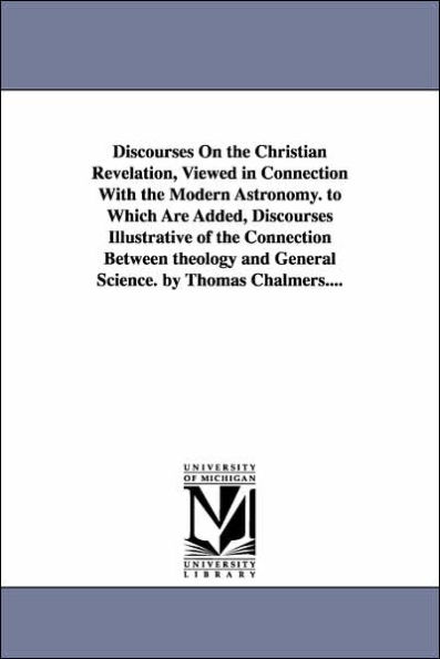 Discourses on the Christian Revelation, Viewed in Connection with the Modern Astronomy. to Which Are Added, Discourses Illustrative of the Connection