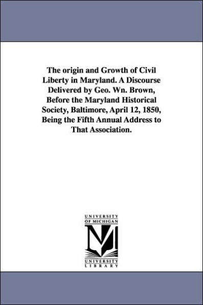 The origin and Growth of Civil Liberty in Maryland. A Discourse Delivered by Geo. Wn. Brown, Before the Maryland Historical Society, Baltimore, April 12, 1850, Being the Fifth Annual Address to That Association.