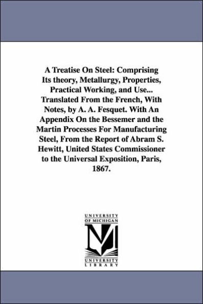 A Treatise On Steel: Comprising Its theory, Metallurgy, Properties, Practical Working, and Use... Translated From the French, With Notes, by A. A. Fesquet. With An Appendix On the Bessemer and the Martin Processes For Manufacturing Steel, From the Repor