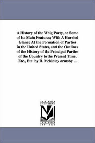 Title: A History of the Whig Party, or Some of Its Main Features; With A Hurried Glance At the Formation of Parties in the United States, and the Outlines of the History of the Principal Parties of the Country to the Present Time, Etc., Etc. by R. Mckinley orm, Author: Robert McKinley Ormsby