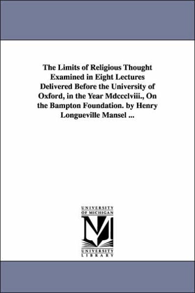 The Limits of Religious Thought Examined in Eight Lectures Delivered Before the University of Oxford, in the Year Mdccclviii., On the Bampton Foundation. by Henry Longueville Mansel ...