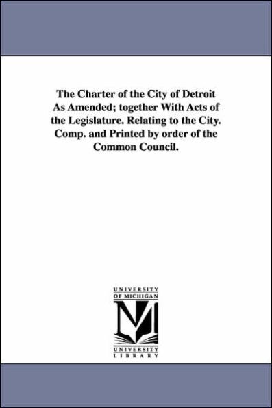 The Charter of the City of Detroit as Amended; Together with Acts of the Legislature. Relating to the City. Comp. and Printed by Order of the Common C