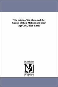 Title: The origin of the Stars, and the Causes of their Motions and their Light. by Jacob Ennis., Author: Jacob Ennis