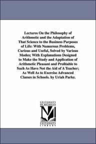 Title: Lectures On the Philosophy of Arithmetic and the Adaptation of That Science to the Business Purposes of Life: With Numerous Problems, Curious and Useful, Solved by Various Modes; With Explanations Designed to Make the Study and Application of Arithmetic P, Author: Uriah Parke