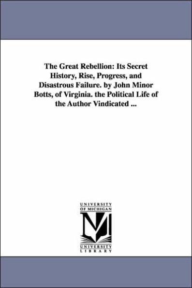 The Great Rebellion: Its Secret History, Rise, Progress, and Disastrous Failure. by John Minor Botts, of Virginia. the Political Life of the Author Vindicated ...