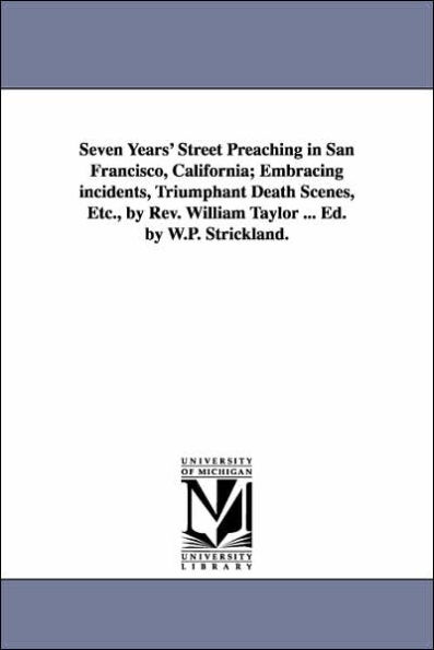 Seven Years' Street Preaching in San Francisco, California; Embracing incidents, Triumphant Death Scenes, Etc., by Rev. William Taylor ... Ed. by W.P. Strickland.