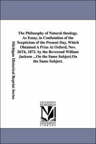 Title: The Philosophy of Natural theology. As Essay, in Confutation of the Scepticism of the Present Day, Which Obtained A Prize At Oxford, Nov. 26Th, 1872. by the Reverend William Jackson ..., Author: William Jackson