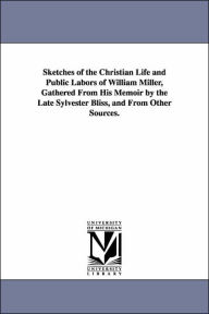 Title: Sketches of the Christian Life and Public Labors of William Miller, Gathered From His Memoir by the Late Sylvester Bliss, and From Other Sources., Author: James White
