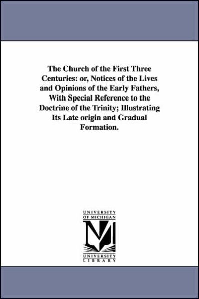 the Church of First Three Centuries: or, Notices Lives and Opinions Early Fathers, With Special Reference to Doctrine Trinity; Illustrating Its Late origin Gradual Formation.