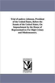 Title: Trial of Andrew Johnson, President of the United States, Before the Senate of the United States, on Impeachment by the House of Representatives for Hi, Author: Andrew Johnson