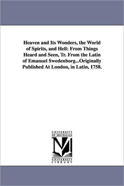 Heaven and Its Wonders, the World of Spirits, and Hell: From Things Heard and Seen, Tr. From the Latin of Emanuel Swedenborg...Originally Published At London, in Latin, 1758.