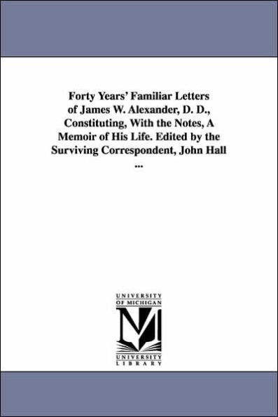 Forty Years' Familiar Letters of James W. Alexander, D. D., Constituting, With the Notes, A Memoir of His Life. Edited by the Surviving Correspondent, John Hall ...