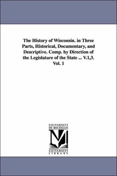 The History of Wisconsin. in Three Parts, Historical, Documentary, and Descriptive. Comp. by Direction of the Legislature of the State ... V.1,3. Vol. 1