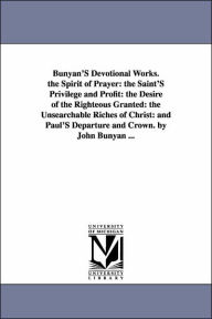 Title: Bunyan'S Devotional Works. the Spirit of Prayer: the Saint'S Privilege and Profit: the Desire of the Righteous Granted: the Unsearchable Riches of Christ: and Paul'S Departure and Crown. by John Bunyan ..., Author: John Bunyan