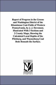 Title: Report of Progress in the Greene and Washington District of the Bituminous Coal-Fields of Western Pennsylvania, by J. J. Stevenson. Illustrated With 3 Sections and 2 County Maps, Showing the Calculated Local Depths of the Pittsburg, and Waynesburg Coal Be, Author: John J. (John James) Stevenson